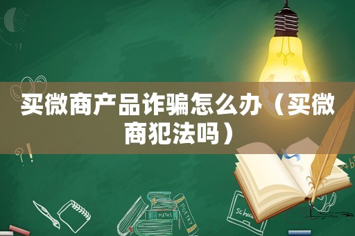 買微商產(chǎn)品詐騙怎么辦（買微商犯法嗎）