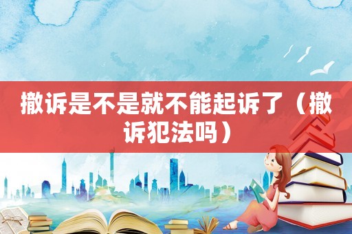 撤訴是不是就不能起訴了（撤訴犯法嗎）