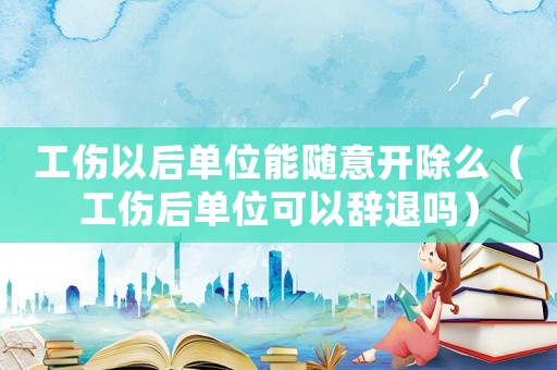工傷以后單位能隨意開(kāi)除么（工傷后單位可以辭退嗎）