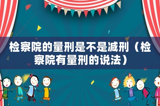檢察院的量刑是不是減刑（檢察院有量刑的說法）