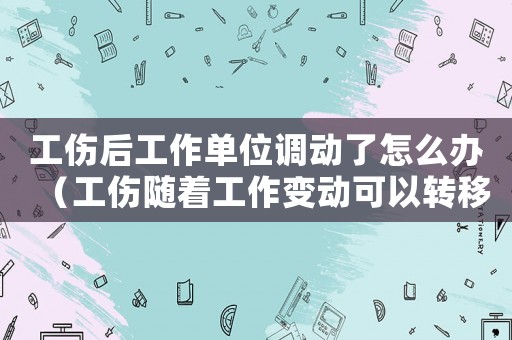 工傷后工作單位調動了怎么辦（工傷隨著工作變動可以轉移嗎）