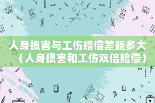 人身損害與工傷賠償差距多大（人身損害和工傷雙倍賠償）