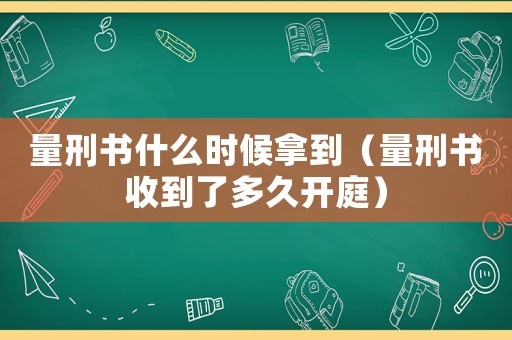 量刑書什么時(shí)候拿到（量刑書收到了多久開庭）
