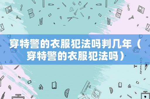 穿特警的衣服犯法嗎判幾年（穿特警的衣服犯法嗎）