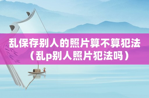 亂保存別人的照片算不算犯法（亂p別人照片犯法嗎）