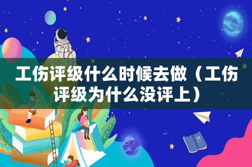 工傷評級什么時候去做（工傷評級為什么沒評上）