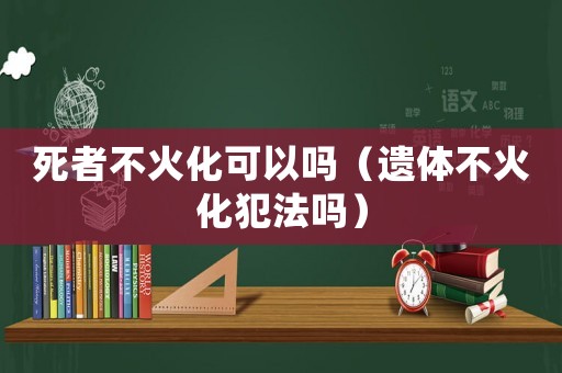 死者不火化可以嗎（遺體不火化犯法嗎）