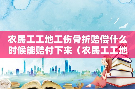 農民工工地工傷骨折賠償什么時候能賠付下來（農民工工地工傷骨折賠償）