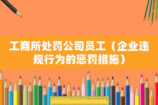 工商所處罰公司員工（企業違規行為的懲罰措施）