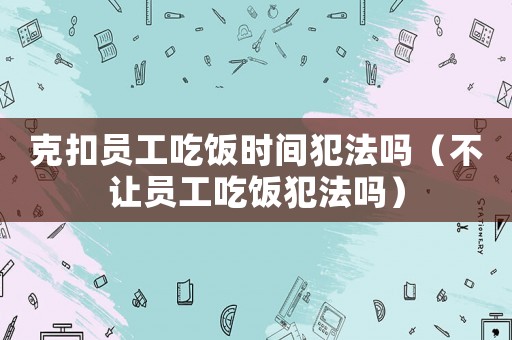 克扣員工吃飯時(shí)間犯法嗎（不讓員工吃飯犯法嗎）