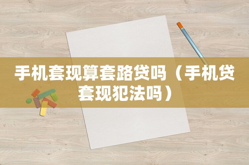 手機套現算套路貸嗎（手機貸套現犯法嗎）