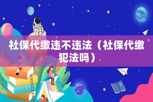 社保代繳違不違法（社保代繳犯法嗎）