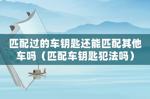 匹配過的車鑰匙還能匹配其他車嗎（匹配車鑰匙犯法嗎）