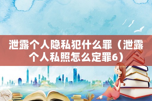 泄露個人隱私犯什么罪（泄露個人私照怎么定罪6）