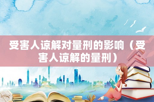 受害人諒解對量刑的影響（受害人諒解的量刑）