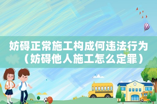 妨礙正常施工構成何違法行為（妨礙他人施工怎么定罪）