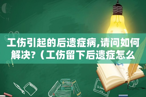 工傷引起的后遺癥病,請問如何解決?（工傷留下后遺癥怎么處理）
