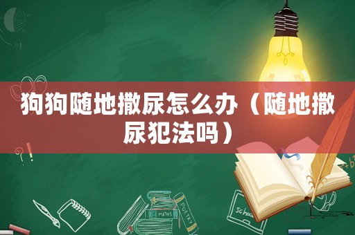 狗狗隨地撒尿怎么辦（隨地撒尿犯法嗎）