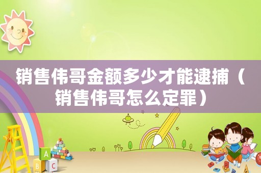 銷售偉哥金額多少才能逮捕（銷售偉哥怎么定罪）