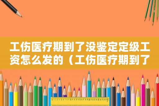 工傷醫療期到了沒鑒定定級工資怎么發的（工傷醫療期到了）