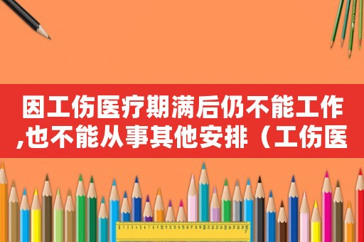 因工傷醫療期滿后仍不能工作,也不能從事其他安排（工傷醫療期滿不上班工資待遇）