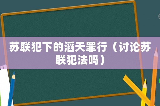蘇聯(lián)犯下的滔天罪行（討論蘇聯(lián)犯法嗎）