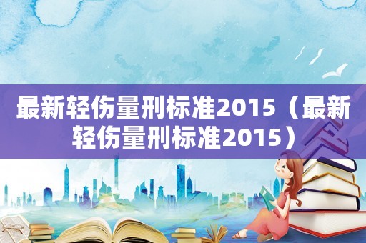最新輕傷量刑標(biāo)準(zhǔn)2015（最新輕傷量刑標(biāo)準(zhǔn)2015）
