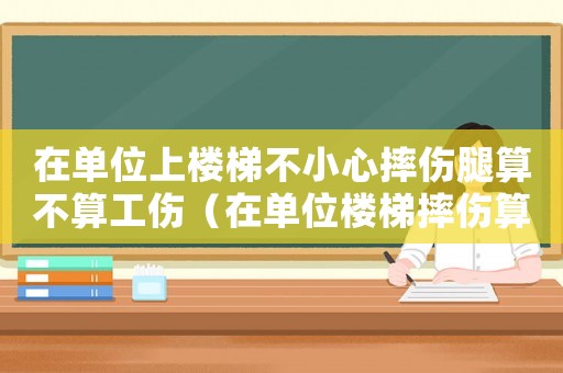 在單位上樓梯不小心摔傷腿算不算工傷（在單位樓梯摔傷算工傷嗎）