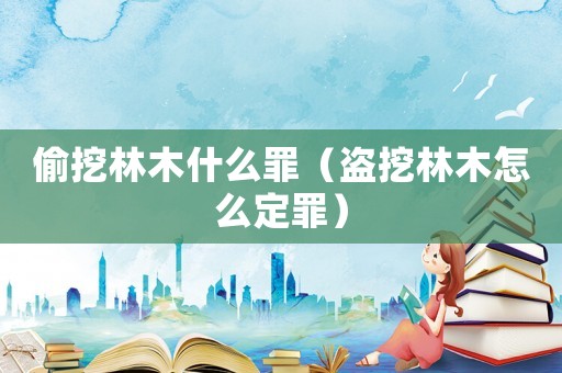 偷挖林木什么罪（盜挖林木怎么定罪）