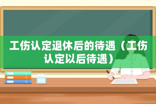 工傷認(rèn)定退休后的待遇（工傷認(rèn)定以后待遇）