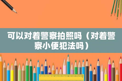 可以對著警察拍照嗎（對著警察小便犯法嗎）