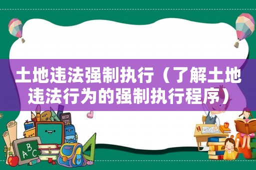 土地違法強(qiáng)制執(zhí)行（了解土地違法行為的強(qiáng)制執(zhí)行程序）