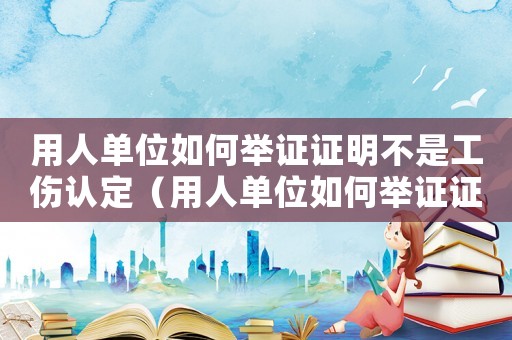 用人單位如何舉證證明不是工傷認定（用人單位如何舉證證明不是工傷）