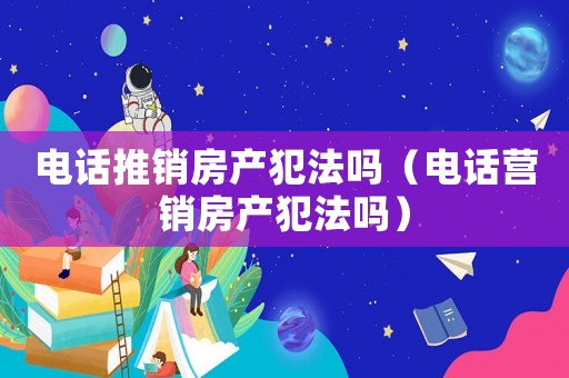 電話推銷房產犯法嗎（電話營銷房產犯法嗎）