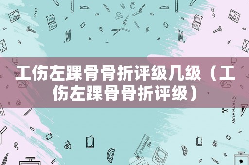 工傷左踝骨骨折評級幾級（工傷左踝骨骨折評級）