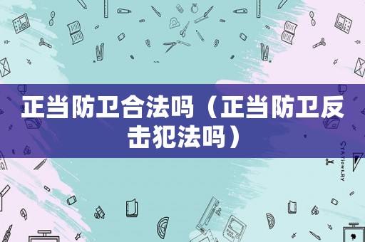 正當防衛合法嗎（正當防衛反擊犯法嗎）