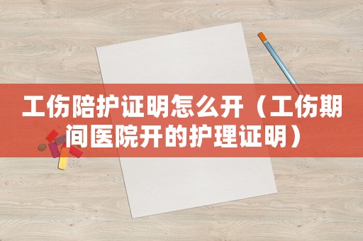 工傷陪護證明怎么開（工傷期間醫(yī)院開的護理證明）
