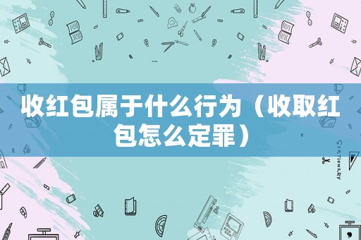 收紅包屬于什么行為（收取紅包怎么定罪）