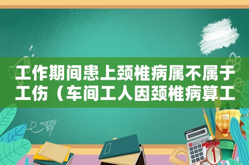 工作期間患上頸椎病屬不屬于工傷（車間工人因頸椎病算工傷嗎）