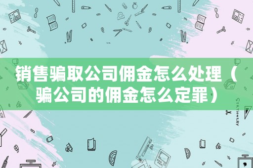 銷售騙取公司傭金怎么處理（騙公司的傭金怎么定罪）