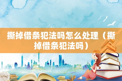 撕掉借條犯法嗎怎么處理（撕掉借條犯法嗎）