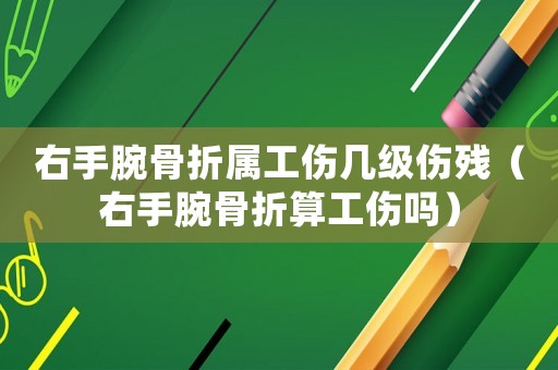 右手腕骨折屬工傷幾級傷殘（右手腕骨折算工傷嗎）