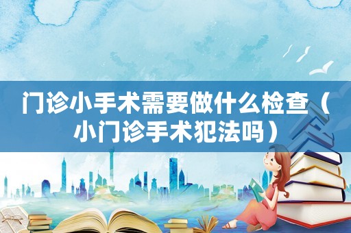 門診小手術(shù)需要做什么檢查（小門診手術(shù)犯法嗎）