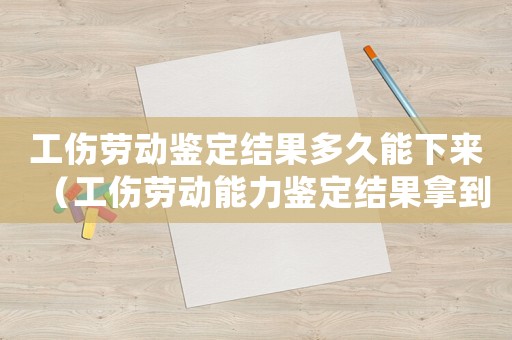 工傷勞動鑒定結果多久能下來（工傷勞動能力鑒定結果拿到了后）