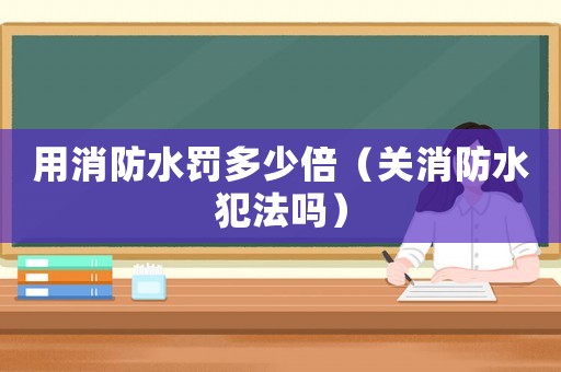 用消防水罰多少倍（關(guān)消防水犯法嗎）