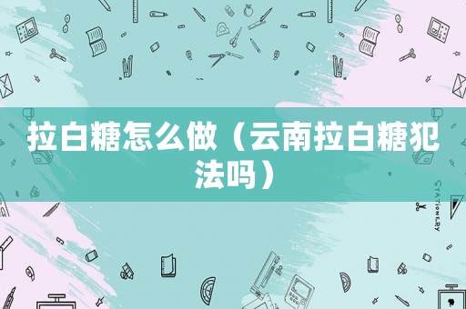 拉白糖怎么做（云南拉白糖犯法嗎）
