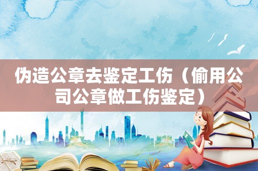 偽造公章去鑒定工傷（偷用公司公章做工傷鑒定）