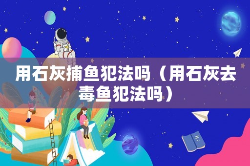 用石灰捕魚犯法嗎（用石灰去毒魚犯法嗎）