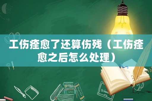 工傷痊愈了還算傷殘（工傷痊愈之后怎么處理）