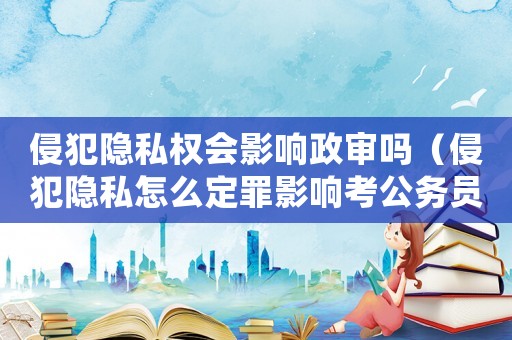 侵犯隱私權會影響政審嗎（侵犯隱私怎么定罪影響考公務員）